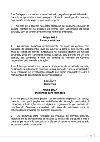 73
5 — O disposto nos números anteriores não prejudica a possibilidade de o
docente se apresentar a concurso para colocação num lugar dos quadros,
quando não existir vaga no quadro de origem.
6 — No caso de o docente não obter colocação por concurso em lugar do
quadro mantém-se na situação de licença sem vencimento de longa
duração, com os direitos previstos nos números anteriores.
Artigo 108.º
Licença sabática
1 — Ao docente nomeado definitivamente em lugar do quadro, com
avaliação do desempenho igual ou superior a Bom e, pelo menos, oito
anos de tempo de serviço ininterrupto no exercício efectivo de funções
docentes, pode ser concedida licença sabática, pelo período de um ano
escolar, nas condições a fixar por portaria do membro do Governo
responsável pela área da educação.
2 — A licença sabática corresponde à dispensa da actividade docente,
destinando-se à formação contínua, à frequência de cursos especializados
ou à realização de investigação aplicada que sejam incompatíveis com a
manutenção de desempenho de serviço docente.
SECÇÃO V
Dispensas
Artigo 109.º
Dispensas para formação
1 — Ao pessoal docente podem ser concedidas dispensas de serviço
docente para participação em actividades de formação destinadas à
respectiva actualização, nas condições a regulamentar por portaria do
membro do Governo responsável pela área da educação, com as
especialidades previstas nos números seguintes.
2 — As dispensas para formação da iniciativa de serviços centrais,
regionais ou do agrupamento de escolas ou escola não agrupada a que o
docente pertence são concedidas preferencialmente na componente não
lectiva do horário do docente.
 