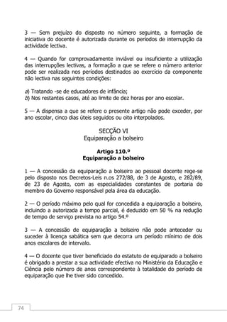 74
3 — Sem prejuízo do disposto no número seguinte, a formação de
iniciativa do docente é autorizada durante os períodos de interrupção da
actividade lectiva.
4 — Quando for comprovadamente inviável ou insuficiente a utilização
das interrupções lectivas, a formação a que se refere o número anterior
pode ser realizada nos períodos destinados ao exercício da componente
não lectiva nas seguintes condições:
a) Tratando -se de educadores de infância;
b) Nos restantes casos, até ao limite de dez horas por ano escolar.
5 — A dispensa a que se refere o presente artigo não pode exceder, por
ano escolar, cinco dias úteis seguidos ou oito interpolados.
SECÇÃO VI
Equiparação a bolseiro
Artigo 110.º
Equiparação a bolseiro
1 — A concessão da equiparação a bolseiro ao pessoal docente rege-se
pelo disposto nos Decretos-Leis n.os 272/88, de 3 de Agosto, e 282/89,
de 23 de Agosto, com as especialidades constantes de portaria do
membro do Governo responsável pela área da educação.
2 — O período máximo pelo qual for concedida a equiparação a bolseiro,
incluindo a autorizada a tempo parcial, é deduzido em 50 % na redução
de tempo de serviço prevista no artigo 54.º
3 — A concessão de equiparação a bolseiro não pode anteceder ou
suceder à licença sabática sem que decorra um período mínimo de dois
anos escolares de intervalo.
4 — O docente que tiver beneficiado do estatuto de equiparado a bolseiro
é obrigado a prestar a sua actividade efectiva no Ministério da Educação e
Ciência pelo número de anos correspondente à totalidade do período de
equiparação que lhe tiver sido concedido.
 