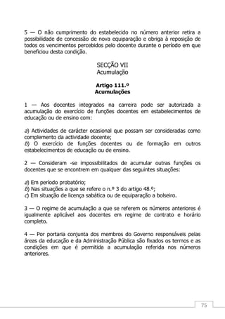 75
5 — O não cumprimento do estabelecido no número anterior retira a
possibilidade de concessão de nova equiparação e obriga à reposição de
todos os vencimentos percebidos pelo docente durante o período em que
beneficiou desta condição.
SECÇÃO VII
Acumulação
Artigo 111.º
Acumulações
1 — Aos docentes integrados na carreira pode ser autorizada a
acumulação do exercício de funções docentes em estabelecimentos de
educação ou de ensino com:
a) Actividades de carácter ocasional que possam ser consideradas como
complemento da actividade docente;
b) O exercício de funções docentes ou de formação em outros
estabelecimentos de educação ou de ensino.
2 — Consideram -se impossibilitados de acumular outras funções os
docentes que se encontrem em qualquer das seguintes situações:
a) Em período probatório;
b) Nas situações a que se refere o n.º 3 do artigo 48.º;
c) Em situação de licença sabática ou de equiparação a bolseiro.
3 — O regime de acumulação a que se referem os números anteriores é
igualmente aplicável aos docentes em regime de contrato e horário
completo.
4 — Por portaria conjunta dos membros do Governo responsáveis pelas
áreas da educação e da Administração Pública são fixados os termos e as
condições em que é permitida a acumulação referida nos números
anteriores.
 