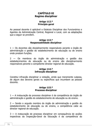 76
CAPÍTULO XI
Regime disciplinar
Artigo 112.º
Princípio geral
Ao pessoal docente é aplicável o Estatuto Disciplinar dos Funcionários e
Agentes da Administração Central, Regional e Local, com as adaptações
que a seguir se prevêem.
Artigo 113.º
Responsabilidade disciplinar
1 — Os docentes são disciplinarmente responsáveis perante o órgão de
administração e gestão do estabelecimento de educação ou de ensino
onde prestam funções.
2 — Os membros do órgão de administração e gestão dos
estabelecimentos de educação ou de ensino são disciplinarmente
responsáveis perante o competente director regional de educação.
Artigo 114.º
Infracção disciplinar
Constitui infracção disciplinar a violação, ainda que meramente culposa,
de algum dos deveres gerais ou específicos que incumbem ao pessoal
docente.
Artigo 115.º
Processo disciplinar
1 — A instauração de processo disciplinar é da competência do órgão de
administração e gestão do estabelecimento de educação ou de ensino.
2 — Sendo o arguido membro do órgão de administração e gestão do
estabelecimento de educação ou de ensino, a competência cabe ao
director regional de educação.
3 — A instauração de processo disciplinar em consequência de acções
inspectivas da Inspecção-Geral da Educação é da competência do
 