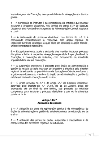 77
inspector-geral da Educação, com possibilidade de delegação nos termos
gerais.
4 — A nomeação do instrutor é da competência da entidade que mandar
instaurar o processo disciplinar, nos termos do artigo 51.º do Estatuto
Disciplinar dos Funcionários e Agentes da Administração Central, Regional
e Local.
5 — A instauração do processo disciplinar, nos termos do n.º 1, é
comunicada imediatamente à respectiva dele gação regional da
Inspecção-Geral da Educação, à qual pode ser solicitado o apoio técnico-
urídico considerado necessário.
6 — Excepcionalmente, pode a entidade que mandar instaurar processo
disciplinar solicitar à respectiva delegação regional da Inspecção-Geral da
Educação, a nomeação do instrutor, com fundamento na manifesta
impossibilidade da sua nomeação.
7 — A suspensão preventiva é proposta pelo órgão de administração e
gestão da escola ou pelo instrutor do processo e decidida pelo director
regional de educação ou pelo Ministro da Educação e Ciência, conforme o
arguido seja docente ou membro do órgão de administração e gestão do
estabelecimento de educação ou de ensino.
8 — O prazo previsto no n.º 1 do artigo 54.º do Estatuto Disciplinar,
aprovado pelo Decreto-Lei n.º 24/84, de 16 de Janeiro, pode ser
prorrogado até ao final do ano lectivo, sob proposta da entidade
competente para instaurar o processo disciplinar e com os fundamentos
previstos na lei.
Artigo 116.º
Aplicação das penas
1 — A aplicação da pena de repreensão escrita é da competência do
órgão de administração e gestão do estabelecimento de educação ou de
ensino.
2 — A aplicação das penas de multa, suspensão e inactividade é da
competência dos directores regionais de educação.
 