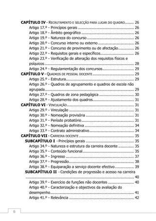 6
CAPÍTULO IV - RECRUTAMENTO E SELECÇÃO PARA LUGAR DO QUADRO........ 26
Artigo 17.º - Princípios gerais .................................................. 26
Artigo 18.º - Âmbito geográfico ............................................... 26
Artigo 19.º - Natureza do concurso .......................................... 26
Artigo 20.º - Concurso interno ou externo ................................ 26
Artigo 21.º - Concurso de provimento ou de afectação.............. 26
Artigo 22.º - Requisitos gerais e específicos.............................. 26
Artigo 23.º - Verificação de alteração dos requisitos físicos e
psíquicos ................................................................................ 28
Artigo 24.º - Regulamentação dos concursos............................ 29
CAPÍTULO V - QUADROS DE PESSOAL DOCENTE..................................... 29
Artigo 25.º - Estrutura............................................................. 29
Artigo 26.º - Quadros de agrupamento e quadros de escola não
agrupada................................................................................ 29
Artigo 27.º - Quadros de zona pedagógica ............................... 30
Artigo 28.º - Ajustamento dos quadros..................................... 31
CAPÍTULO VI - VINCULAÇÃO............................................................ 31
Artigo 29.º - Vinculação .......................................................... 31
Artigo 30.º - Nomeação provisória ........................................... 31
Artigo 31.º - Período probatório............................................... 31
Artigo 32.º - Nomeação definitiva ............................................ 34
Artigo 33.º - Contrato administrativo........................................ 34
CAPÍTULO VII - CARREIRA DOCENTE ................................................. 35
SUBCAPÍTULO I - Princípios gerais ........................................... 35
Artigo 34.º - Natureza e estrutura da carreira docente .............. 35
Artigo 35.º - Conteúdo funcional.............................................. 35
Artigo 36.º - Ingresso ............................................................. 37
Artigo 37.º - Progressão.......................................................... 38
Artigo 38.º - Equiparação a serviço docente efectivo................. 39
SUBCAPÍTULO II - Condições de progressão e acesso na carreira
................................................................................................. 40
Artigo 39.º - Exercício de funções não docentes ....................... 40
Artigo 40.º - Caracterização e objectivos da avaliação do
desempenho........................................................................... 41
Artigo 41.º - Relevância .......................................................... 42
 