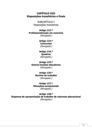 79
CAPÍTULO XIII
Disposições transitórias e finais
SUBCAPÍTULO I
Disposições transitórias
Artigo 122.º
Profissionalização em exercício
(Revogado.)
Artigo 123.º
Concursos
(Revogado.)
Artigo 124.º
Quadros
(Revogado.)
Artigo 125.º
Outras funções educativas
(Revogado.)
Artigo 126.º
Horário de trabalho
(Revogado.)
Artigo 127.º
Situações excepcionais
(Revogado.)
Artigo 128.º
Dispensa de apresentação de trabalho de natureza educacional
(Revogado.)
 