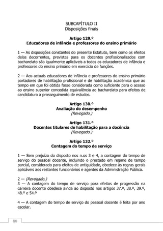 80
SUBCAPÍTULO II
Disposições finais
Artigo 129.º
Educadores de infância e professores do ensino primário
1 — As disposições constantes do presente Estatuto, bem como os efeitos
delas decorrentes, previstas para os docentes profissionalizados com
bacharelato são igualmente aplicáveis a todos os educadores de infância e
professores do ensino primário em exercício de funções.
2 — Aos actuais educadores de infância e professores do ensino primário
portadores de habilitação profissional e de habilitação académica que ao
tempo em que foi obtida fosse considerada como suficiente para o acesso
ao ensino superior concedida equivalência ao bacharelato para efeitos de
candidatura a prosseguimento de estudos.
Artigo 130.º
Avaliação do desempenho
(Revogado.)
Artigo 131.º
Docentes titulares de habilitação para a docência
(Revogado.)
Artigo 132.º
Contagem do tempo de serviço
1 — Sem prejuízo do disposto nos n.os 3 e 4, a contagem do tempo de
serviço do pessoal docente, incluindo o prestado em regime de tempo
parcial, considerado para efeitos de antiguidade, obedece às regras gerais
aplicáveis aos restantes funcionários e agentes da Administração Pública.
2 — (Revogado.)
3 — A contagem do tempo de serviço para efeitos de progressão na
carreira docente obedece ainda ao disposto nos artigos 37.º, 38.º, 39.º,
48.º e 54.º
4 — A contagem do tempo de serviço do pessoal docente é feita por ano
escolar.
 