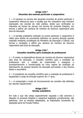 81
Artigo 133.º
Docentes dos ensinos particular e cooperativo
1 — O ingresso na carreira dos docentes oriundos do ensino particular e
cooperativo efectua-se para o escalão que lhe competiria caso tivessem
ingressado nas escolas da rede pública, desde que verificados os
requisitos de tempo de serviço nos termos do presente Estatuto, em
termos a definir por portaria do membro do Governo responsável pela
área da educação.
2 — O período probatório realizado no ensino particular e cooperativo é
válido para efeitos de provimento definitivo na carreira docente quando
realizado mediante acreditação do Ministério da Educação e Ciência, nos
termos e condições a definir por portaria do membro do Governo
responsável pela área da educação.
Artigo 134.º
Conselho científico para avaliação de professores
1 — É criado, na dependência directa do membro do Governo responsável
pela área da educação, o conselho científico para a avaliação de
professores com a missão de implementar e assegurar o
acompanhamento e monitorização do novo regime de avaliação do
desempenho do pessoal docente da educação pré-escolar e dos ensinos
básico e secundário.
2 — O presidente do conselho científico para a avaliação de professores é
equiparado a cargo de direcção superior de 1.º grau.
3 — A composição e modo de funcionamento do conselho são definidos
por decreto regulamentar.
Artigo 135.º
Direito subsidiário
Em tudo o que não esteja especialmente regulado e não contrarie o
disposto no presente Estatuto e respectiva legislação complementar, são
aplicáveis, com as devidas adaptações, as disposições constantes da
legislação geral da Função Pública.
 