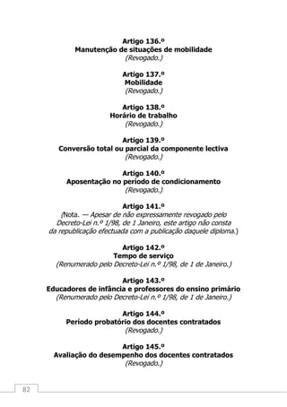 82
Artigo 136.º
Manutenção de situações de mobilidade
(Revogado.)
Artigo 137.º
Mobilidade
(Revogado.)
Artigo 138.º
Horário de trabalho
(Revogado.)
Artigo 139.º
Conversão total ou parcial da componente lectiva
(Revogado.)
Artigo 140.º
Aposentação no período de condicionamento
(Revogado.)
Artigo 141.º
(Nota. — Apesar de não expressamente revogado pelo
Decreto-Lei n.º 1/98, de 1 Janeiro, este artigo não consta
da republicação efectuada com a publicação daquele diploma.)
Artigo 142.º
Tempo de serviço
(Renumerado pelo Decreto-Lei n.º 1/98, de 1 de Janeiro.)
Artigo 143.º
Educadores de infância e professores do ensino primário
(Renumerado pelo Decreto-Lei n.º 1/98, de 1 de Janeiro.)
Artigo 144.º
Período probatório dos docentes contratados
(Revogado.)
Artigo 145.º
Avaliação do desempenho dos docentes contratados
(Revogado.)
 