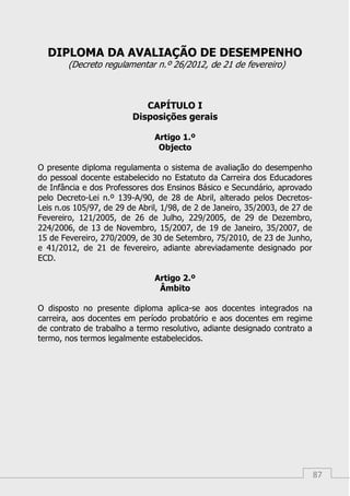 87
DIPLOMA DA AVALIAÇÃO DE DESEMPENHO
(Decreto regulamentar n.º 26/2012, de 21 de fevereiro)
CAPÍTULO I
Disposições gerais
Artigo 1.º
Objecto
O presente diploma regulamenta o sistema de avaliação do desempenho
do pessoal docente estabelecido no Estatuto da Carreira dos Educadores
de Infância e dos Professores dos Ensinos Básico e Secundário, aprovado
pelo Decreto-Lei n.º 139-A/90, de 28 de Abril, alterado pelos Decretos-
Leis n.os 105/97, de 29 de Abril, 1/98, de 2 de Janeiro, 35/2003, de 27 de
Fevereiro, 121/2005, de 26 de Julho, 229/2005, de 29 de Dezembro,
224/2006, de 13 de Novembro, 15/2007, de 19 de Janeiro, 35/2007, de
15 de Fevereiro, 270/2009, de 30 de Setembro, 75/2010, de 23 de Junho,
e 41/2012, de 21 de fevereiro, adiante abreviadamente designado por
ECD.
Artigo 2.º
Âmbito
O disposto no presente diploma aplica-se aos docentes integrados na
carreira, aos docentes em período probatório e aos docentes em regime
de contrato de trabalho a termo resolutivo, adiante designado contrato a
termo, nos termos legalmente estabelecidos.
 