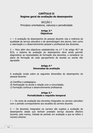 88
CAPÍTULO II
Regime geral da avaliação do desempenho
SECÇÃO I
Princípios orientadores, natureza e periodicidade
Artigo 3.º
Objectivos
1 — A avaliação do desempenho do pessoal docente visa a melhoria da
qualidade do serviço educativo e da aprendizagem dos alunos, bem como
a valorização e o desenvolvimento pessoal e profissional dos docentes.
2 — Para além dos objectivos estabelecidos no n.º 3 do artigo 40.º do
ECD, o sistema de avaliação do desempenho deve ainda permitir
diagnosticar as necessidades de formação dos docentes, a considerar no
plano de formação de cada agrupamento de escolas ou escola não
agrupada.
Artigo 4.º
Dimensões da avaliação
A avaliação incide sobre as seguintes dimensões do desempenho do
pessoal docente:
a) Científica e pedagógica;
b) Participação na escola e relação com a comunidade;
c) Formação contínua e desenvolvimento profissional.
Artigo 5.º
Periodicidade e requisito temporal
1 — Os ciclos de avaliação dos docentes integrados na carreira coincidem
com o período correspondente aos escalões da carreira docente.
2 — Os docentes integrados na carreira são sujeitos a avaliação do
desempenho desde que tenham prestado serviço docente efectivo
durante, pelo menos, metade do período em avaliação a que se refere o
número anterior.
 