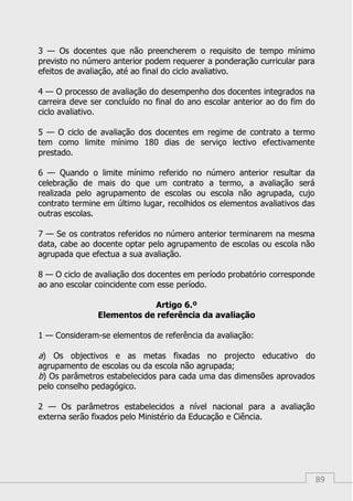 89
3 — Os docentes que não preencherem o requisito de tempo mínimo
previsto no número anterior podem requerer a ponderação curricular para
efeitos de avaliação, até ao final do ciclo avaliativo.
4 — O processo de avaliação do desempenho dos docentes integrados na
carreira deve ser concluído no final do ano escolar anterior ao do fim do
ciclo avaliativo.
5 — O ciclo de avaliação dos docentes em regime de contrato a termo
tem como limite mínimo 180 dias de serviço lectivo efectivamente
prestado.
6 — Quando o limite mínimo referido no número anterior resultar da
celebração de mais do que um contrato a termo, a avaliação será
realizada pelo agrupamento de escolas ou escola não agrupada, cujo
contrato termine em último lugar, recolhidos os elementos avaliativos das
outras escolas.
7 — Se os contratos referidos no número anterior terminarem na mesma
data, cabe ao docente optar pelo agrupamento de escolas ou escola não
agrupada que efectua a sua avaliação.
8 — O ciclo de avaliação dos docentes em período probatório corresponde
ao ano escolar coincidente com esse período.
Artigo 6.º
Elementos de referência da avaliação
1 — Consideram-se elementos de referência da avaliação:
a) Os objectivos e as metas fixadas no projecto educativo do
agrupamento de escolas ou da escola não agrupada;
b) Os parâmetros estabelecidos para cada uma das dimensões aprovados
pelo conselho pedagógico.
2 — Os parâmetros estabelecidos a nível nacional para a avaliação
externa serão fixados pelo Ministério da Educação e Ciência.
 