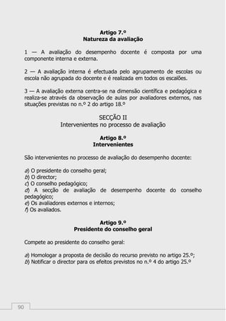 90
Artigo 7.º
Natureza da avaliação
1 — A avaliação do desempenho docente é composta por uma
componente interna e externa.
2 — A avaliação interna é efectuada pelo agrupamento de escolas ou
escola não agrupada do docente e é realizada em todos os escalões.
3 — A avaliação externa centra-se na dimensão científica e pedagógica e
realiza-se através da observação de aulas por avaliadores externos, nas
situações previstas no n.º 2 do artigo 18.º
SECÇÃO II
Intervenientes no processo de avaliação
Artigo 8.º
Intervenientes
São intervenientes no processo de avaliação do desempenho docente:
a) O presidente do conselho geral;
b) O director;
c) O conselho pedagógico;
d) A secção de avaliação de desempenho docente do conselho
pedagógico;
e) Os avaliadores externos e internos;
f) Os avaliados.
Artigo 9.º
Presidente do conselho geral
Compete ao presidente do conselho geral:
a) Homologar a proposta de decisão do recurso previsto no artigo 25.º;
b) Notificar o director para os efeitos previstos no n.º 4 do artigo 25.º
 