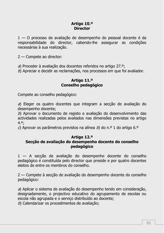 91
Artigo 10.º
Director
1 — O processo de avaliação de desempenho do pessoal docente é da
responsabilidade do director, cabendo-lhe assegurar as condições
necessárias à sua realização.
2 — Compete ao director:
a) Proceder à avaliação dos docentes referidos no artigo 27.º;
b) Apreciar e decidir as reclamações, nos processos em que foi avaliador.
Artigo 11.º
Conselho pedagógico
Compete ao conselho pedagógico:
a) Eleger os quatro docentes que integram a secção de avaliação do
desempenho docente;
b) Aprovar o documento de registo e avaliação do desenvolvimento das
actividades realizadas pelos avaliados nas dimensões previstas no artigo
4.º;
c) Aprovar os parâmetros previstos na alínea b) do n.º 1 do artigo 6.º
Artigo 12.º
Secção de avaliação do desempenho docente do conselho
pedagógico
1 — A secção de avaliação do desempenho docente do conselho
pedagógico é constituída pelo director que preside e por quatro docentes
eleitos de entre os membros do conselho.
2 — Compete à secção de avaliação do desempenho docente do conselho
pedagógico:
a) Aplicar o sistema de avaliação do desempenho tendo em consideração,
designadamente, o projectivo educativo do agrupamento de escolas ou
escola não agrupada e o serviço distribuído ao docente;
b) Calendarizar os procedimentos de avaliação;
 
