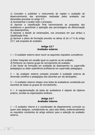 92
c) Conceber e publicitar o instrumento de registo e avaliação do
desenvolvimento das actividades realizadas pelos avaliados nas
dimensões previstas no artigo 4.º;
d) Acompanhar e avaliar todo o processo;
e) Aprovar a classificação final harmonizando as propostas dos
avaliadores e garantindo a aplicação das percentagens de diferenciação
dos desempenhos;
f) Apreciar e decidir as reclamações, nos processos em que atribui a
classificação final;
g) Aprovar o plano de formação previsto na alínea b) do n.º 6 do artigo
23.º, sob proposta do avaliador.
Artigo 13.º
Avaliador externo
1 — O avaliador externo deve reunir os seguintes requisitos cumulativos:
a) Estar integrado em escalão igual ou superior ao do avaliado;
b) Pertencer ao mesmo grupo de recrutamento do avaliado;
c) Ser titular de formação em avaliação do desempenho ou supervisão
pedagógica ou deter experiência profissional em supervisão pedagógica.
2 — Ao avaliador externo compete proceder à avaliação externa da
dimensão científica e pedagógica dos docentes por ela abrangidos.
3 — O avaliador externo integra uma bolsa de avaliadores constituída por
docentes de todos os grupos de recrutamento.
4 — A regulamentação da bolsa de avaliadores é objecto de diploma
próprio, ouvidas as organizações sindicais.
Artigo 14.º
Avaliador interno
1 — O avaliador interno é o coordenador de departamento curricular ou
quem este designar, considerando-se, para este efeito, preferencialmente
os requisitos constantes do artigo anterior para a selecção do avaliador
externo.
 