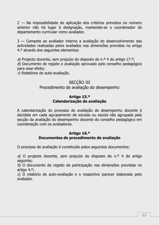 93
2 — Na impossibilidade de aplicação dos critérios previstos no número
anterior não há lugar à designação, mantendo-se o coordenador de
departamento curricular como avaliador.
3 — Compete ao avaliador interno a avaliação do desenvolvimento das
actividades realizadas pelos avaliados nas dimensões previstas no artigo
4.º através dos seguintes elementos:
a) Projecto docente, sem prejuízo do disposto do n.º 4 do artigo 17.º;
b) Documento de registo e avaliação aprovado pelo conselho pedagógico
para esse efeito;
c) Relatórios de auto-avaliação.
SECÇÃO III
Procedimento de avaliação do desempenho
Artigo 15.º
Calendarização da avaliação
A calendarização do processo de avaliação do desempenho docente é
decidida em cada agrupamento de escolas ou escola não agrupada pela
secção da avaliação do desempenho docente do conselho pedagógico em
coordenação com os avaliadores.
Artigo 16.º
Documentos do procedimento de avaliação
O processo de avaliação é constituído pelos seguintes documentos:
a) O projecto docente, sem prejuízo do disposto do n.º 4 do artigo
seguinte;
b) O documento de registo de participação nas dimensões previstas no
artigo 4.º;
c) O relatório de auto-avaliação e o respectivo parecer elaborado pelo
avaliador.
 