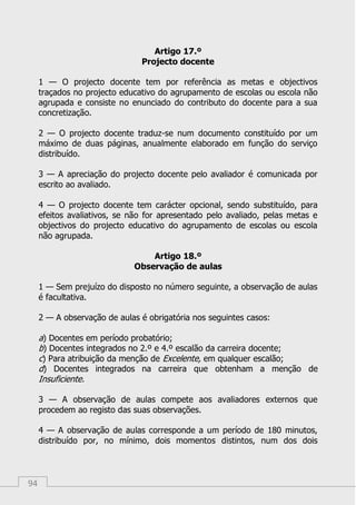 94
Artigo 17.º
Projecto docente
1 — O projecto docente tem por referência as metas e objectivos
traçados no projecto educativo do agrupamento de escolas ou escola não
agrupada e consiste no enunciado do contributo do docente para a sua
concretização.
2 — O projecto docente traduz-se num documento constituído por um
máximo de duas páginas, anualmente elaborado em função do serviço
distribuído.
3 — A apreciação do projecto docente pelo avaliador é comunicada por
escrito ao avaliado.
4 — O projecto docente tem carácter opcional, sendo substituído, para
efeitos avaliativos, se não for apresentado pelo avaliado, pelas metas e
objectivos do projecto educativo do agrupamento de escolas ou escola
não agrupada.
Artigo 18.º
Observação de aulas
1 — Sem prejuízo do disposto no número seguinte, a observação de aulas
é facultativa.
2 — A observação de aulas é obrigatória nos seguintes casos:
a) Docentes em período probatório;
b) Docentes integrados no 2.º e 4.º escalão da carreira docente;
c) Para atribuição da menção de Excelente, em qualquer escalão;
d) Docentes integrados na carreira que obtenham a menção de
Insuficiente.
3 — A observação de aulas compete aos avaliadores externos que
procedem ao registo das suas observações.
4 — A observação de aulas corresponde a um período de 180 minutos,
distribuído por, no mínimo, dois momentos distintos, num dos dois
 