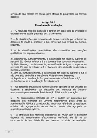96
serviço do ano escolar em causa, para efeitos de progressão na carreira
docente.
Artigo 20.º
Resultado da avaliação
1 — O resultado final da avaliação a atribuir em cada ciclo de avaliação é
expresso numa escala graduada de 1 a 10 valores.
2 — As classificações são ordenadas de forma crescente por universo de
docentes de modo a proceder à sua conversão nos termos do número
seguinte.
3 — As classificações quantitativas são convertidas em menções
qualitativas nos seguintes termos:
a) Excelente se, cumulativamente, a classificação for igual ou superior ao
percentil 95, não for inferior a 9 e o docente tiver tido aulas observadas;
b) Muito Bom se, cumulativamente, a classificação for igual ou superior ao
percentil 75, não for inferior a 8 e não tenha sido atribuída ao docente a
menção Excelente;
c) Bom se, cumulativamente, a classificação for igual ou superior a 6,5 e
não tiver sido atribuída a menção de Muito Bom ou Excelente;
d) Regular se a classificação for igual ou superior a 5 e inferior a 6,5;
e) Insuficiente se a classificação for inferior a 5.
4 — Os percentis previstos no número anterior aplicam-se por universo de
docentes a estabelecer por despacho dos membros do Governo
responsáveis pelas áreas da Administração Pública e da educação.
5 — As percentagens referidas no n.º 3 podem ser acrescidas por
despacho dos membros do Governo responsáveis pelas áreas da
Administração Pública e da educação, tendo por referência os resultados
obtidos pelo agrupamento de escolas ou escola não agrupada na
respectiva avaliação externa.
6 — A atribuição das menções qualitativas de Muito Bom e Excelente
depende do cumprimento efectivamente verificado de 95 % da
componente lectiva distribuída no decurso do ciclo de avaliação,
 