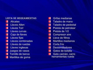 Lista de herramientas Alicates     Llaves Allen     Llaves Torr     Llaves curvas     Caja de llaves     Llaves fijas     Llaves combinadas     Llaves de ruedas     Llaves inglesas  Juegos de vasos  Tornillo de banco  Martillos de goma     Grifas medianas     Taladro de mano     Taladro de pedestal     Pistola de petrolear     Pistola de 1/2  Compresor aire Llave de filtros     Martillos medianos     Corta frío     Destornilladores     Gatos de botella     Gato caimán, carro  herramientas rueda  