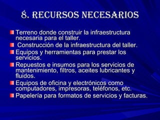 8. RECURSOS NECESARIOS Terreno donde construir la infraestructura necesaria para el taller. Construcción de la infraestructura del taller. Equipos y herramientas para prestar los servicios. Repuestos e insumos para los servicios de mantenimiento, filtros, aceites lubricantes y fluidos. Equipos de oficina y electrónicos como computadores, impresoras, teléfonos, etc. Papelería para formatos de servicios y facturas. 