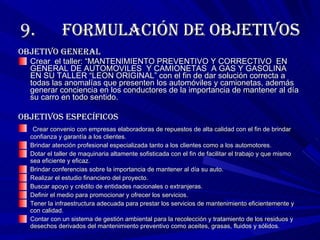 9.      Formulación de objetivos Objetivo general Crear  el taller: “MANTENIMIENTO PREVENTIVO Y CORRECTIVO  EN GENERAL DE AUTOMOVILES  Y CAMIONETAS  A GAS Y GASOLINA  EN SU TALLER “LEON ORIGINAL” con el fin de dar solución correcta a todas las anomalías que presenten los automóviles y camionetas, además generar conciencia en los conductores de la importancia de mantener al día su carro en todo sentido. Objetivos específicos Crear convenio con empresas elaboradoras de repuestos de alta calidad con el fin de brindar confianza y garantía a los clientes. Brindar atención profesional especializada tanto a los clientes como a los automotores. Dotar el taller de maquinaria altamente sofisticada con el fin de facilitar el trabajo y que mismo sea eficiente y eficaz. Brindar conferencias sobre la importancia de mantener al día su auto. Realizar el estudio financiero del proyecto. Buscar apoyo y crédito de entidades nacionales o extranjeras. Definir el medio para promocionar y ofrecer los servicios. Tener la infraestructura adecuada para prestar los servicios de mantenimiento eficientemente y con calidad. Contar con un sistema de gestión ambiental para la recolección y tratamiento de los residuos y desechos derivados del mantenimiento preventivo como aceites, grasas, fluidos y sólidos. 