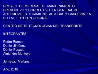 PROYECTO EMPRESAEIAL: MANTENIMIENTO PREVENTIVO Y CORRECTIVO  EN GENERAL DE AUTOMOVILES  Y CAMIONETAS A GAS Y GASOLINA  EN SU TALLER “LEON ORIGINAL” CENTRO DE TE TECNOLOGIAS DEL TRANSPORTE INTEGRANTES Pedro Ramos Daniel Jiménez Daniel Posada Alejandro Montoya Jornada:  Mañana Año: 2010 