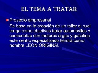 EL TEMA A TRATAR Proyecto empresarial Se basa en la creación de un taller el cual tenga como objetivos tratar automóviles y camionetas con motores a gas y gasolina este centro especializado tendrá como nombre LEON ORIGINAL 