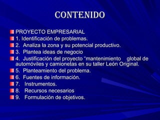 contenido PROYECTO EMPRESARIAL 1. Identificación de problemas. 2.  Analiza la zona y su potencial productivo. 3.  Plantea ideas de negocio 4.  Justificación del proyecto “mantenimiento  global de  automóviles y camionetas en su taller León Original. 5.  Planteamiento del problema. 6.  Fuentes de información. 7.   Instrumentos. 8.  Recursos necesarios 9.   Formulación de objetivos. 