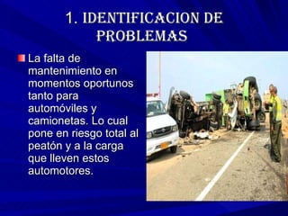 1.  IDENTIFICACION DE PROBLEMAS   La falta de mantenimiento en momentos oportunos tanto para automóviles y camionetas. Lo cual pone en riesgo total al peatón y a la carga que lleven estos  automotores. 