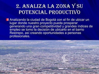 2. ANALIZA LA ZONA Y SU POTENCIAL PRODUCTIVO Analizando la ciudad de Bogotá con el fin de ubicar un lugar donde nuestro proyecto pueda prosperar generando una gran competitividad y grandes índices de empleo se tomo la decisión de ubicarlo en el barrio Restrepo, así creando oportunidades a personas profesionales.  