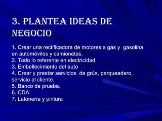 3. PLANTEA IDEAS DE NEGOCIO  1.  Crear una rectificadora de motores a gas y  gasolina en automóviles y camionetas. 2. Todo lo referente en electricidad 3. Embellecimiento del auto 4. Crear y prestar servicios  de grúa, parqueadero, servicio al cliente. 5. Banco de prueba. 6. CDA 7. Latonería y pintura 