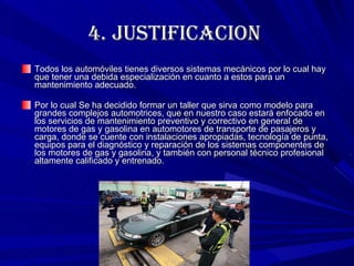 4.  JUSTIFICACION  Todos los automóviles tienes diversos sistemas mecánicos por lo cual hay que tener una debida especialización en cuanto a estos para un mantenimiento adecuado.  Por lo cual Se ha decidido formar un taller que sirva como modelo para grandes complejos automotrices, que en nuestro caso estará enfocado en los servicios de mantenimiento preventivo y correctivo en general de motores de gas y gasolina en automotores de transporte de pasajeros y carga, donde se cuente con instalaciones apropiadas, tecnología de punta, equipos para el diagnóstico y reparación de los sistemas componentes de los motores de gas y gasolina, y también con personal técnico profesional altamente calificado y entrenado.  