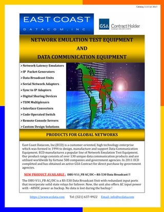 Page			
https://www.ecdata.com							Tel:	(321)	637‐9922					Email:	info@ecdata.com	
NETWORK	EMULATION	TEST	EQUIPMENT	
AND	
DATA	COMMUNICATION	EQUIPMENT	
Network	Latency	Emulators	
IP		Packet	Generators	
Data	Broadcast	Units	
Serial	Network	Adapters	
Sync	to	IP	Adapters	
Digital	Sharing	Devices	
TDM	Multiplexers	
Interface	Converters	
Code	Operated	Switch	
Remote	Console	Servers	
Custom	Design	Solutions	
PRODUCTS	FOR	GLOBAL	NETWORKS	
East	Coast	Datacom,	Inc.(ECD)	is	a	customer‐oriented,	high	technology	enterprise	
which	was	formed	in	1994	to	design,	manufacture	and	support	Data	Communication	
Equipment.	ECD	manufactures	a	popular	line	of	Network	Emulation	Test	Equipment.	
Our	product	range	consists	of	over	130	unique	data	communication	products	and	are	
utilized	worldwide	by	fortune	500	companies	and	government	agencies.	In	2011	ECD	
completed	and	has	obtained	an	active	GSA	Contract	for	direct	purchase	by	government	
agencies.	
	
NEW	PRODUCT	AVAILABLE	:		DBU‐V11_FB	AC/DC—RS‐530	Data	Broadcast	!!	
The	DBU‐V11_FB	AC/DC	is	a	RS‐530	Data	Broadcast	Unit	with	redundant	input	ports	
that	incorporate	solid	state	relays	for	failover.	Now,	the	unit	also	offers	AC	input	power	
with	–48VDC	power	as	backup.	No	data	is	lost	during	the	backup	!	
EAST COAST
D A T A C O M , I N C .
Catalog 11.0 Jul 2017
 