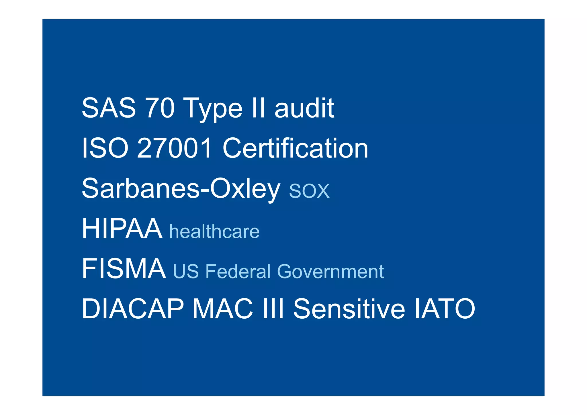 SAS 70 Type II audit
ISO 27001 Certification
Sarbanes-Oxley SOX
HIPAA healthcare
FISMA US Federal Government
DIACAP MAC III Sensitive IATO
 