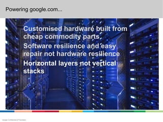 Powering google.com...


                             Customised hardware built from
                             cheap commodity parts
                             Software resilience and easy
                             repair not hardware resilience
                             Horizontal layers not vertical
                             stacks




Google Confidential & Proprietary
 