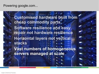 Powering google.com...


                             Customised hardware built from
                             cheap commodity parts
                             Software resilience and easy
                             repair not hardware resilience
                             Horizontal layers not vertical
                             stacks
                             Vast numbers of homogeneous
                             servers managed at scale



Google Confidential & Proprietary
 