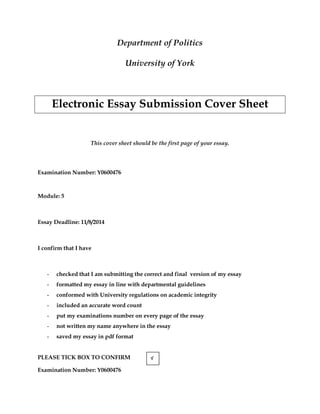 Examination Number: Y0600476
Department of Politics
University of York
Electronic Essay Submission Cover Sheet
This cover sheet should be the first page of your essay.
Examination Number: Y0600476
Module: 5
Essay Deadline: 11/8/2014
I confirm that I have
- checked that I am submitting the correct and final version of my essay
- formatted my essay in line with departmental guidelines
- conformed with University regulations on academic integrity
- included an accurate word count
- put my examinations number on every page of the essay
- not written my name anywhere in the essay
- saved my essay in pdf format
PLEASE TICK BOX TO CONFIRM √
 