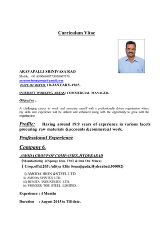 Curriculum Vitae
ARAVAPALLI SRINIVASA RAO
Mobile: +91-8500668077:9030007579.
asraomyhomegroup@gmail.com
DATE OF BIRTH: 10-JANUARY-1965.
INTEREST WORKING AREAS: COMMERCIAL MANAGER.
Objective :
A challenging career to work and associate myself with a professionally driven organization where
my skills and experience will be utilized and enhanced along with the opportunity to grow with the
organization
Profile: Having around 19.9 years of experience in various facets
procuring raw materials &accounts &commercial work.
Professional Experience
Company6.
AMODA GROUP OF COMPANIES,HYDERABAD
(Manufacturing of Sponge Iron, TMT & Iron Ore Mines)
( Crop.off:d.203:Aditya Elite Somajiguda,Hyderabad.500082)
i) AMODA IRON &STEEL LTD
ii) AMODA SPINTEX LTD.
iii) BENITA INDUSTRIES LTD.
iv) PIONEER TOR STEEL LIMITED.
Experience : 4 Months
Duration : August 2015 to Till date.
 