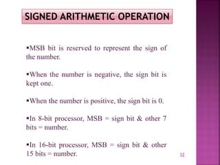 32
SIGNED ARITHMETIC OPERATION
MSB bit is reserved to represent the sign of
the number.
When the number is negative, the sign bit is
kept one.
When the number is positive, the sign bit is 0.
In 8-bit processor, MSB = sign bit & other 7
bits = number.
In 16-bit processor, MSB = sign bit & other
15 bits = number.
 