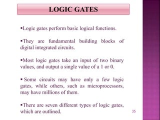 35
LOGIC GATES
Logic gates perform basic logical functions.
They are fundamental building blocks of
digital integrated circuits.
Most logic gates take an input of two binary
values, and output a single value of a 1 or 0.
 Some circuits may have only a few logic
gates, while others, such as microprocessors,
may have millions of them.
There are seven different types of logic gates,
which are outlined.
 