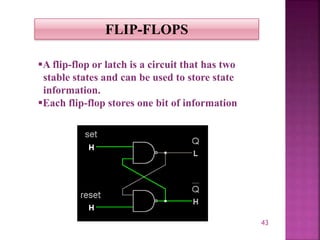 43
FLIP-FLOPS
A flip-flop or latch is a circuit that has two
stable states and can be used to store state
information.
Each flip-flop stores one bit of information
 