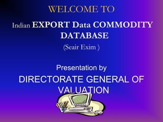 WELCOME TO
Indian EXPORT
            Data COMMODITY
          DATABASE
           (Seair Exim )

         Presentation by
 DIRECTORATE GENERAL OF
        VALUATION
 