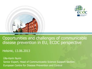 Opportunities and challenges of communicable
disease prevention in EU, ECDC perspective
Helsinki, 13.06.2013
Ülla-Karin Nurm
Senior Expert, Head of Communicastio Science Support Section
European Centre for Disease Prevention and Control
 
