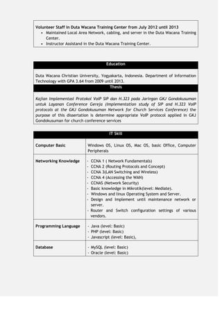 Volunteer Staff in Duta Wacana Training Center from July 2012 until 2013
• Maintained Local Area Network, cabling, and server in the Duta Wacana Training
Center.
• Instructor Assistand in the Duta Wacana Training Center.
Education
Duta Wacana Christian University, Yogyakarta, Indonesia. Department of Information
Technology with GPA 3.64 from 2009 until 2013.
Thesis
Kajian Implementasi Protokol VoIP SIP dan H.323 pada Jaringan GKJ Gondokusuman
untuk Layanan Conference Gereja (Implementation study of SIP and H.323 VoIP
protocols at the GKJ Gondokusuman Network for Church Services Conference) the
purpose of this dissertation is determine appropriate VoIP protocol applied in GKJ
Gondokusuman for church conference services
IT Skill
Computer Basic Windows OS, Linux OS, Mac OS, basic Office, Computer
Peripherals
Networking Knowledge - CCNA 1 ( Network Fundamentals)
- CCNA 2 (Routing Protocols and Concept)
- CCNA 3(LAN Switching and Wireless)
- CCNA 4 (Accessing the WAN)
- CCNAS (Network Security)
- Basic knowledge in Mikrotik(level: Mediate).
- Windows and linux Operating System and Server.
- Design and Implement until maintenance network or
server.
- Router and Switch configuration settings of various
vendors.
Programming Language - Java (level: Basic)
- PHP (level: Basic)
- Javascript (level: Basic),
Database - MySQL (level: Basic)
- Oracle (level: Basic)
 