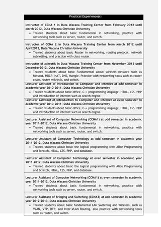 Practical Experience(s)
Instructor of CCNA 1 in Duta Wacana Training Center from February 2012 until
March 2012, Duta Wacana Christian University
 Trained students about basic fundamental in networking, practice with
networking tools such as server, router, and switch.
Instructor of CCNA 2 in Duta Wacana Training Center from March 2012 until
April2012, Duta Wacana Christian University
 Trained students about basic Router in networking, routing protocol, network
subnetting, and practice with cisco router.
Instructor of Mikrotik in Duta Wacana Training Center from November 2012 until
December2012, Duta Wacana Christian University
 Trained students about basic Fundamental about wireless network such as
hotspot, HDCP, NAT, DNS, Mangle. Practice with networking tools such as router
cisco, router mikrotik, and switch.
Lecturer Assistant of Introduction to Computer and Internet at odd semester in
academic year 2010-2011, Duta Wacana Christian University
 Trained students about basic office, C++ programming language, HTML, CSS, PHP
and introduction of internet such as search engine.
Lecturer Assistant of Introduction to Computer and Internet at even semester in
academic year 2010-2011, Duta Wacana Christian University
 Trained students about basic office, C++ programming language, HTML, CSS, PHP
and introduction of internet such as search engine.
Lecturer Assistant of Computer Networking (CCNA1) at odd semester in academic
year 2011-2012, Duta Wacana Christian University
 Trained students about basic fundamental in networking, practice with
networking tools such as server, router, and switch.
Lecturer Assistant of Computer Technology at odd semester in academic year
2011-2012, Duta Wacana Christian University
 Trained students about basic the logical programming with Alice Programming
and Scratch, HTML, CSS, PHP, and database.
Lecturer Assistant of Computer Technology at even semester in academic year
2011-2012, Duta Wacana Christian University
 Trained students about basic the logical programming with Alice Programming
and Scratch, HTML, CSS, PHP, and database.
Lecturer Assistant of Computer Networking (CCNA1) at even semester in academic
year 2011-2012, Duta Wacana Christian University
 Trained students about basic fundamental in networking, practice with
networking tools such as server, router, and switch.
Lecturer Assistant of Bridging and Switching (CCNA3) at odd semester in academic
year 2012-2013, Duta Wacana Christian University
 Trained students about basic fundamental LAN Switching and Wireless, such as
VLAN, VTP, RTP, and Inter-VLAN Routing, also practice with networking tools
such as router, and switch.
 