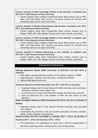 Organizational Experience(s)
Keluarga Mahasiswa Katolik (KMK) Universitas at 2010-2011 and 2011-2012 as
Chairman
 Hold regular meetings between members of the Catholic students in UKDW
 Organizing Mass / worship in the early years, Christmas and Easter
 Making pilgrimages to holy sites
Himpunan Mahasiswa Teknik Informatika from 2011 until 2012 as Secretary
 Organized Campus event in Duta Wacana Christian University such as seminars,
workshop, training for some subject, etc,
 As a key person to connect the Informatics student and Informatics lecturers.
 Gave an experience for a new member in HMTI and give advice to some
decisions.
Badan Perwakilan Mahasiswa (BEM) Universitas from 2012 until 2013 as Minister of
Religion
 Organized Campus event in Duta Wacana Christian University that associated
with religious
 Coordinating the activities of the unit student spirituality (Christian, Catholic,
Muslim, Hindu, Buddhist, and Confucian)
Student Activity Unit Kine Club UKDW as a Member (2011 – 2013), the Division of
Houshold (2011 - 2012) and Secretary (2012 - 2013)
 This organization is an organization of movie lovers, who do an appreciation of
the film by watching movies, viewing movies, and creating movies
Lecturer Assistant of WAN Technology (CCNA4) at odd semester in academic year
2012-2013, Duta Wacana Christian University
 Trained students about mediate fundamental about WAN protocol such as PPP,
HDLC, and Frame Relay, NAT, security, and Access Control List. Practice with
networking tools such as router and switch.
Lecturer Assistant of Wireless Networking at odd semester in academic year 2012-
2013, Duta Wacana Christian University
 Trained students about basic Fundamental about wireless network such as
hotspot, HDCP, NAT, DNS, Mangle. Practice with router mikrotik, and switch.
Lecturer Assistant of WAN Technology (CCNA4) at even semester in academic year
2012-2013, Duta Wacana Christian University
 Trained students about mediate fundamental about WAN protocol such as PPP,
HDLC, and Frame Relay, NAT, security, and Access Control List. Practice with
networking tools such as router and switch.
Lecturer Assistant of Wireless Networking at even semester in academic year
2012-2013, Duta Wacana Christian University
 Trained students about basic Fundamental about wireless network such as
hotspot, HDCP, NAT, DNS, Mangle. Practice with router mikrotik, and switch.
 