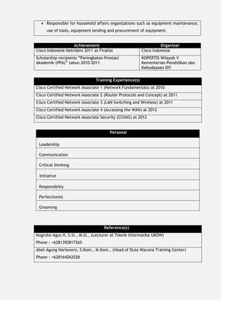  Responsible for household affairs organizations such as equipment maintenance,
use of tools, equipment lending and procurement of equipment.
Achievement Organizer
Cisco Indonesia Netriders 2011 as Finalist Cisco Indonesia
Scholarship recipients “Peningkatan Prestasi
Akademik (PPA)” tahun 2010-2011
KOPERTIS Wilayah V
Kementerian Pendidikan dan
Kebudayaan DIY
Training Experience(s)
Cisco Certified Network Associate 1 (Network Fundamentals) at 2010
Cisco Certified Network Associate 2 (Router Protocols and Concept) at 2011
Cisco Certified Network Associate 3 (LAN Switching and Wireless) at 2011
Cisco Certified Network Associate 4 (Accessing the WAN) at 2012
Cisco Certified Network Associate Security (CCNAS) at 2012
Personal
Leadership
Communication
Critical thinking
Initiative
Responsibilty
Perfectionist
Grooming
Reference(s)
Nugroho Agus H, S.Si., M.Si., (Lecturer at Teknik Informatika UKDW)
Phone : +6281392817265
Abet Agung Narisworo, S.Kom., M.Kom., (Head of Duta Wacana Training Center)
Phone : +628164262528
 