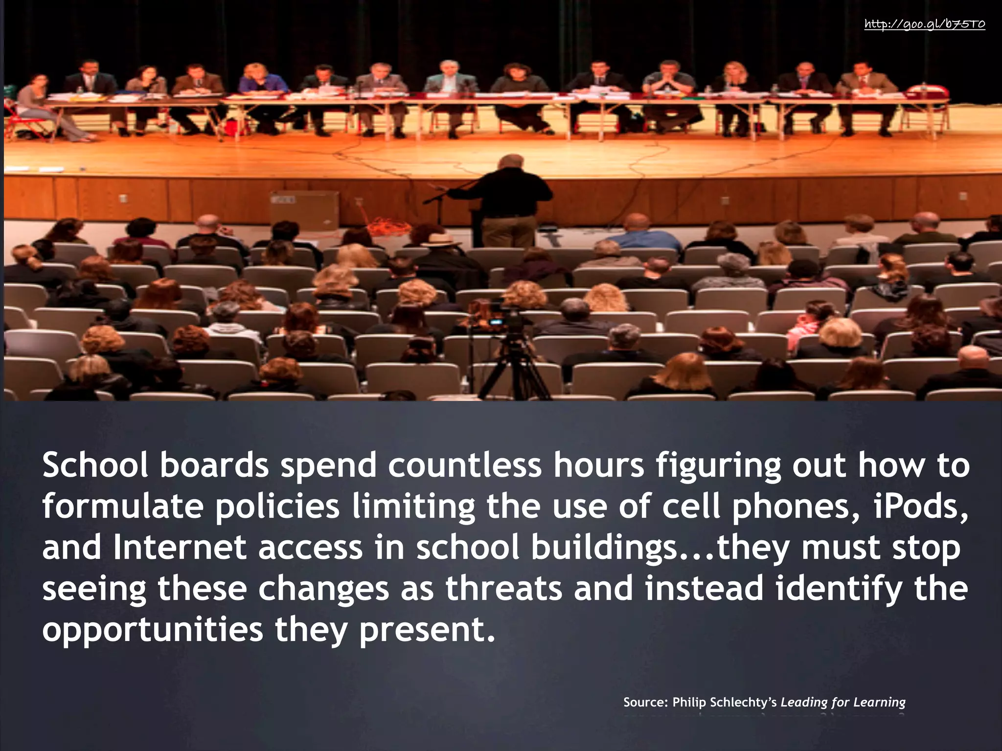 http://goo.gl/b75T0




School boards spend countless hours figuring out how to
formulate policies limiting the use of cell phones, iPods,
and Internet access in school buildings...they must stop
seeing these changes as threats and instead identify the
opportunities they present.
                                    Source: Philip Schlechty’s Leading for Learning
 