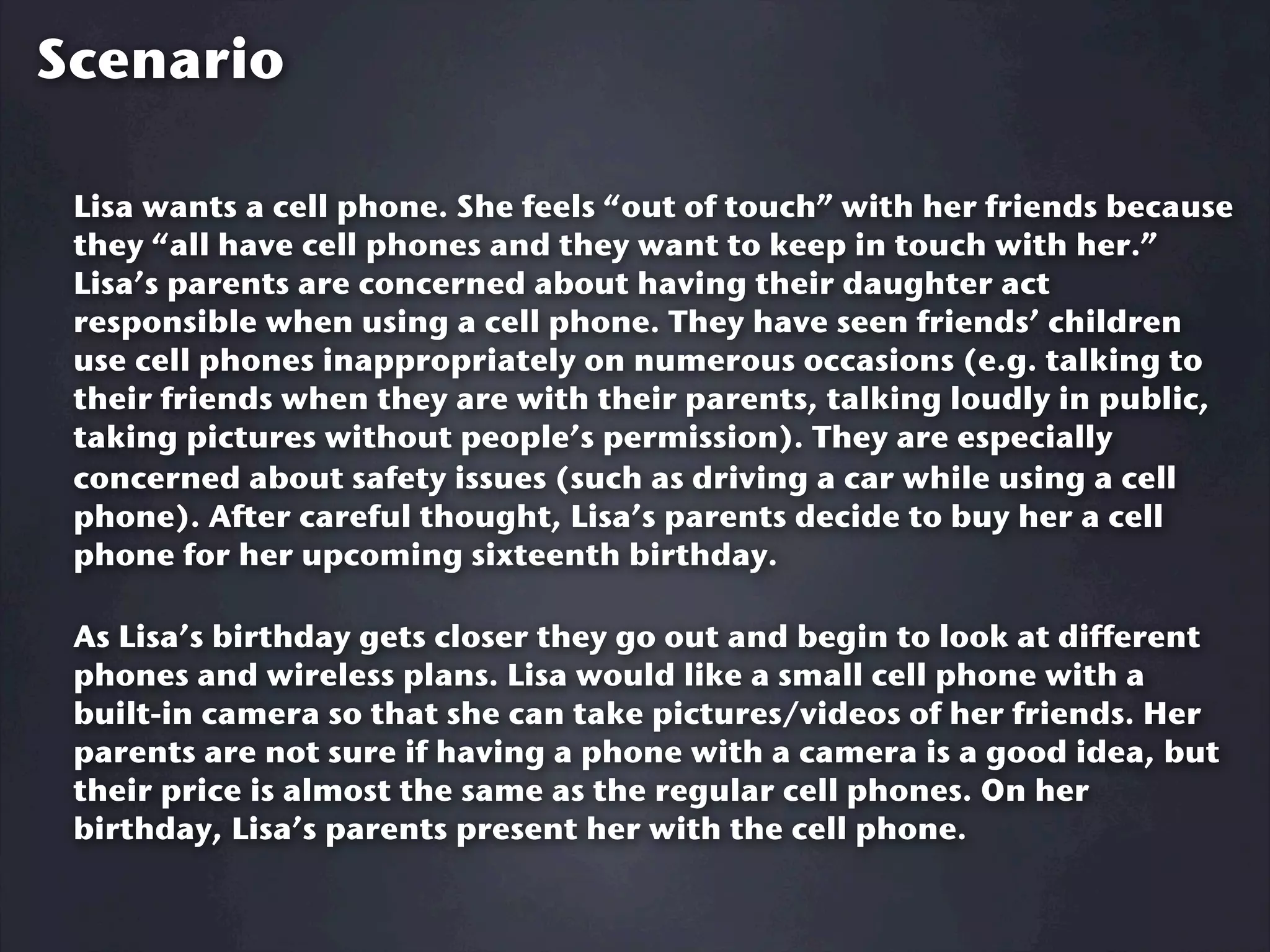 Scenario

 Lisa wants a cell phone. She feels “out of touch” with her friends because
 they “all have cell phones and they want to keep in touch with her.”
 Lisa’s parents are concerned about having their daughter act
 responsible when using a cell phone. They have seen friends’ children
 use cell phones inappropriately on numerous occasions (e.g. talking to
 their friends when they are with their parents, talking loudly in public,
 taking pictures without people’s permission). They are especially
 concerned about safety issues (such as driving a car while using a cell
 phone). After careful thought, Lisa’s parents decide to buy her a cell
 phone for her upcoming sixteenth birthday.

 As Lisa’s birthday gets closer they go out and begin to look at different
 phones and wireless plans. Lisa would like a small cell phone with a
 built-in camera so that she can take pictures/videos of her friends. Her
 parents are not sure if having a phone with a camera is a good idea, but
 their price is almost the same as the regular cell phones. On her
 birthday, Lisa’s parents present her with the cell phone.
 