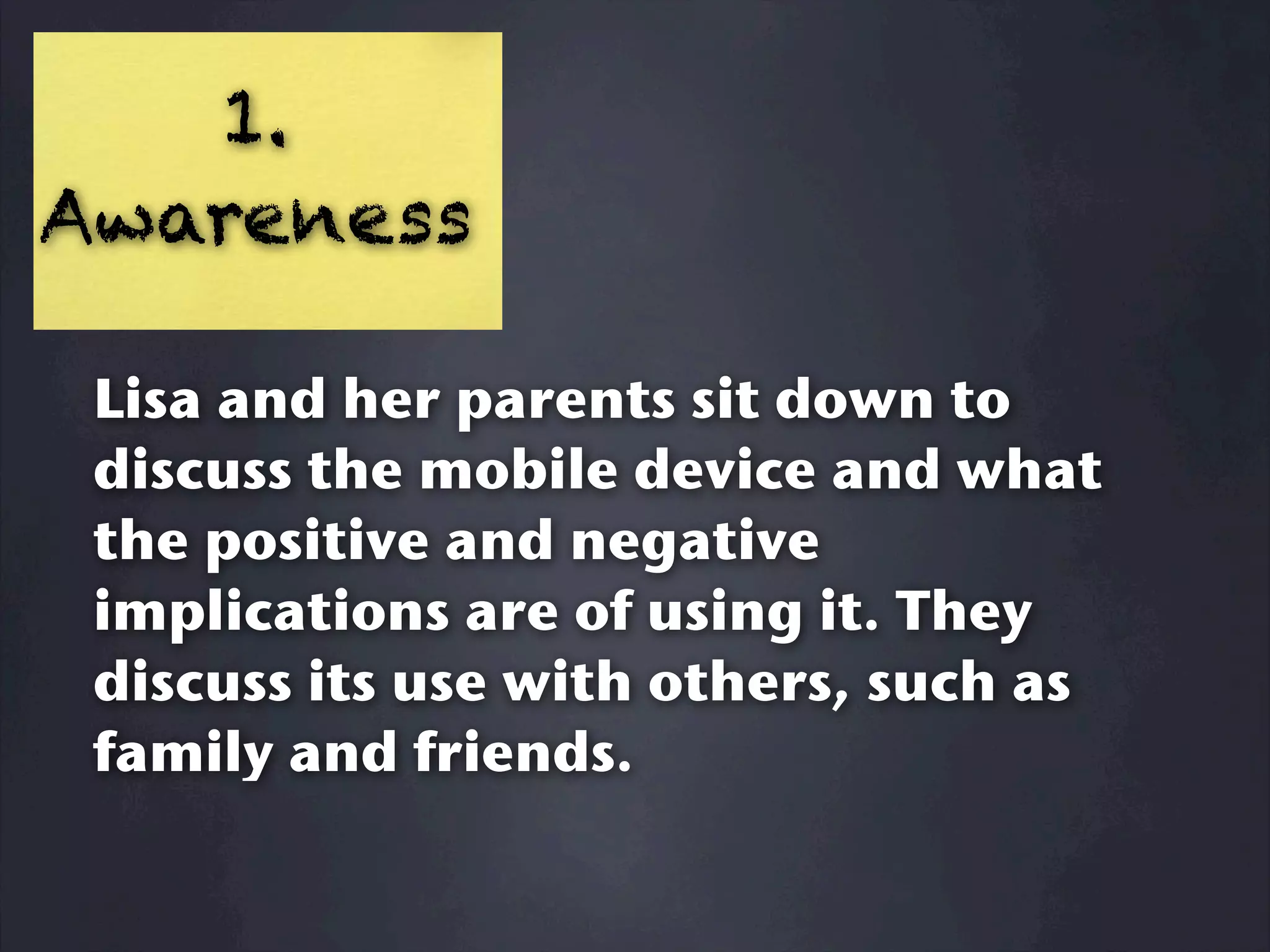 1.
Awareness

 Lisa and her parents sit down to
 discuss the mobile device and what
 the positive and negative
 implications are of using it. They
 discuss its use with others, such as
 family and friends.
 
