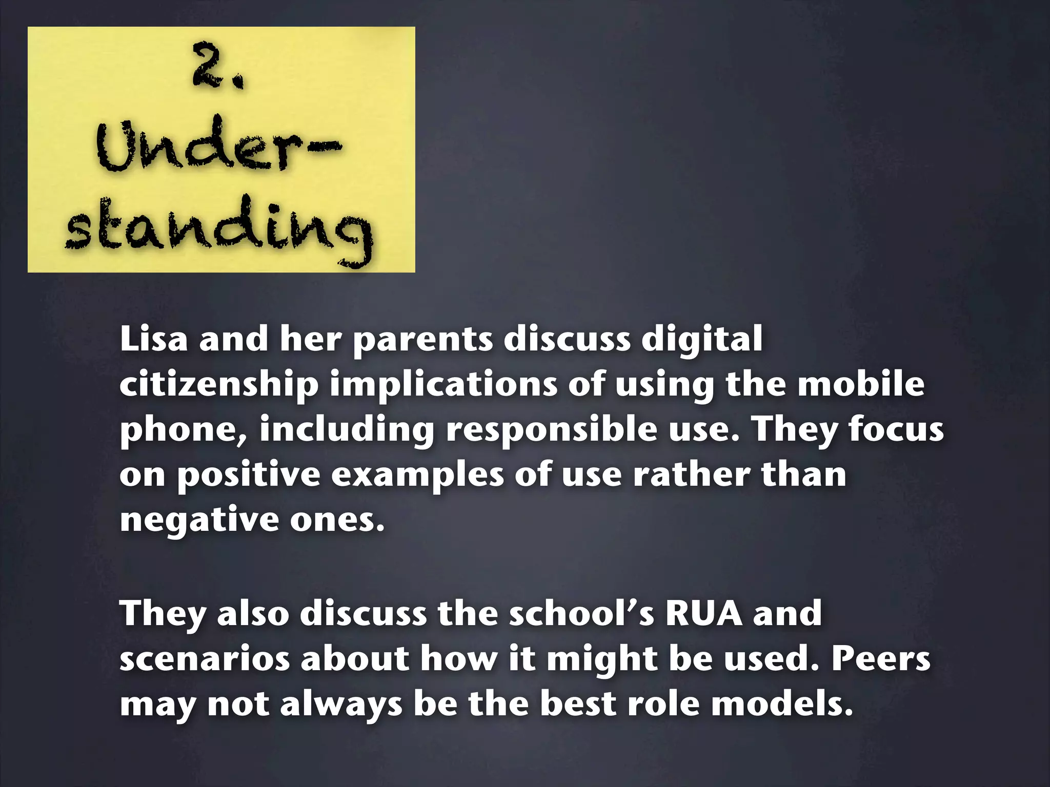 2.
 Under-
standing
 Lisa and her parents discuss digital
 citizenship implications of using the mobile
 phone, including responsible use. They focus
 on positive examples of use rather than
 negative ones.

 They also discuss the school’s RUA and
 scenarios about how it might be used. Peers
 may not always be the best role models.
 