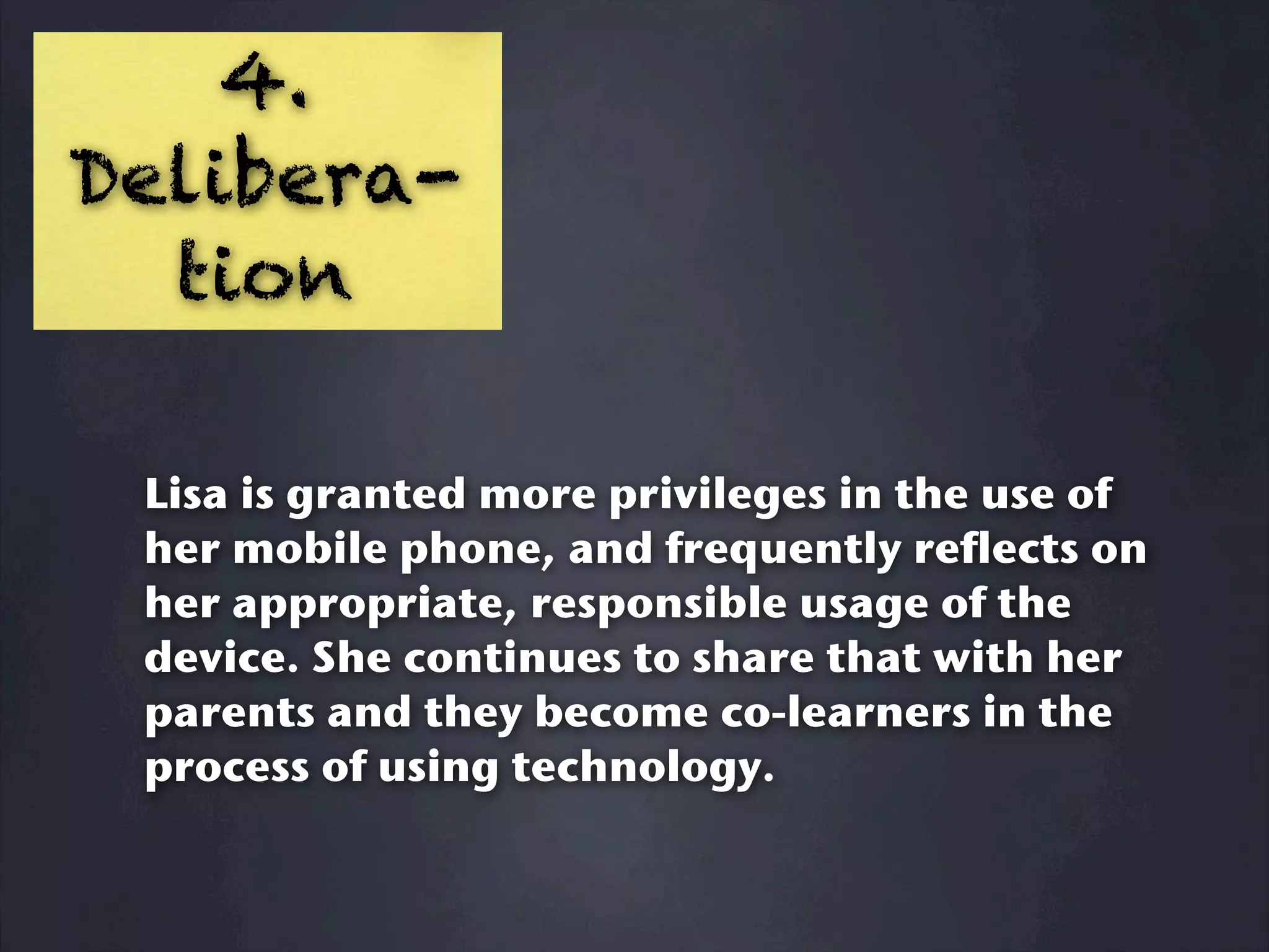 4.
Delibera-
  tion

 Lisa is granted more privileges in the use of
 her mobile phone, and frequently reflects on
 her appropriate, responsible usage of the
 device. She continues to share that with her
 parents and they become co-learners in the
 process of using technology.
 
