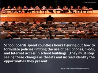 http://goo.gl/b75T0




School boards spend countless hours figuring out how to
formulate policies limiting the use of cell phones, iPods,
and Internet access in school buildings...they must stop
seeing these changes as threats and instead identify the
opportunities they present.
                                    Source: Philip Schlechty’s Leading for Learning
 
